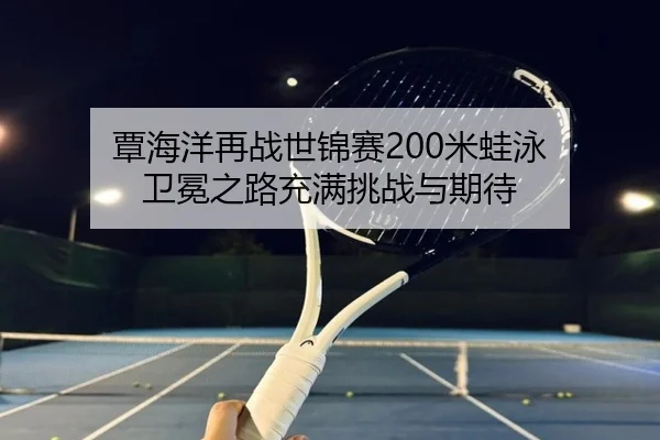 覃海洋再战世锦赛200米蛙泳 卫冕之路充满挑战与期待