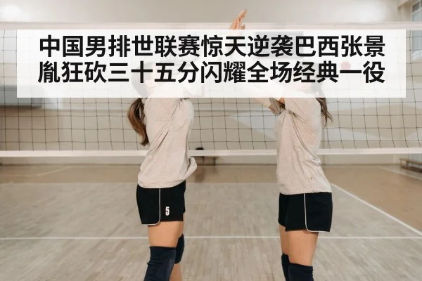 中国男排世联赛惊天逆袭巴西张景胤狂砍三十五分闪耀全场经典一役
